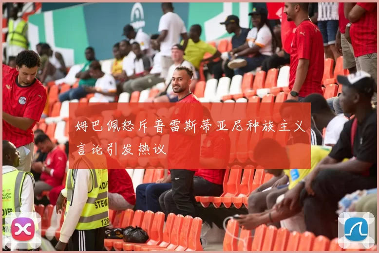 姆巴佩怒斥普雷斯蒂亚尼种族主义言论引发热议