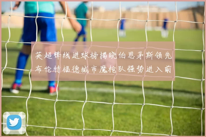 英超锋线进球榜揭晓伯恩茅斯领先布伦特福德城市魔枪队强势进入前六