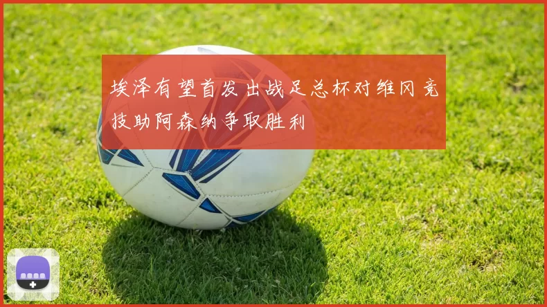 埃泽有望首发出战足总杯对维冈竞技助阿森纳争取胜利