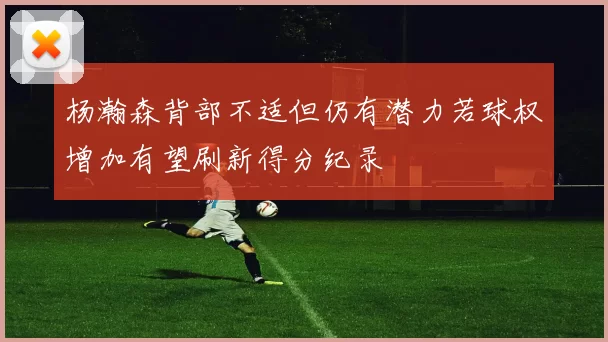 杨瀚森背部不适但仍有潜力若球权增加有望刷新得分纪录