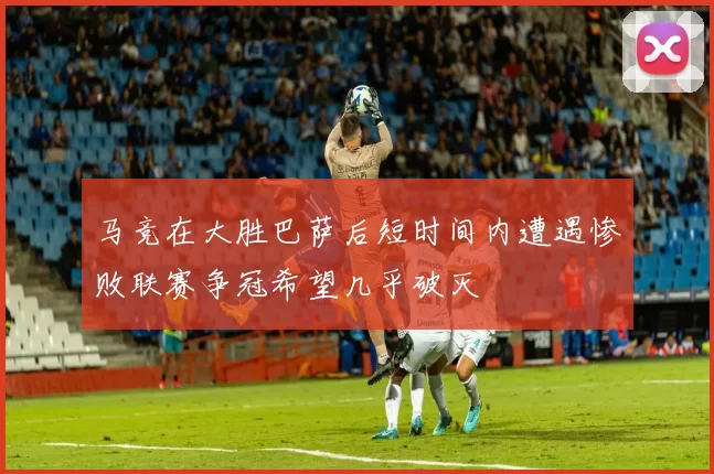 马竞在大胜巴萨后短时间内遭遇惨败联赛争冠希望几乎破灭