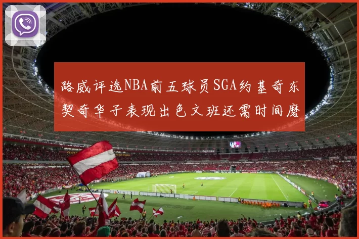 路威评选NBA前五球员SGA约基奇东契奇华子表现出色文班还需时间磨练