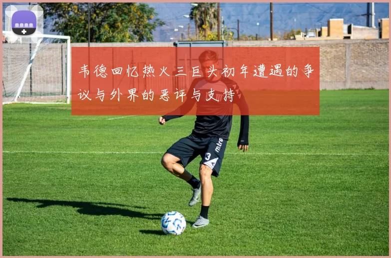 韦德回忆热火三巨头初年遭遇的争议与外界的恶评与支持