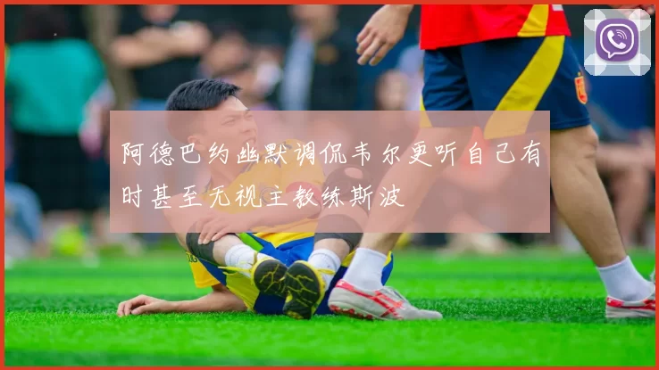 阿德巴约幽默调侃韦尔更听自己有时甚至无视主教练斯波