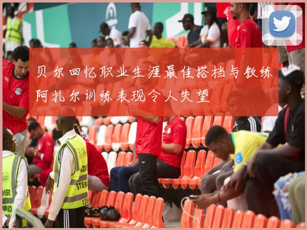 贝尔回忆职业生涯最佳搭档与教练阿扎尔训练表现令人失望