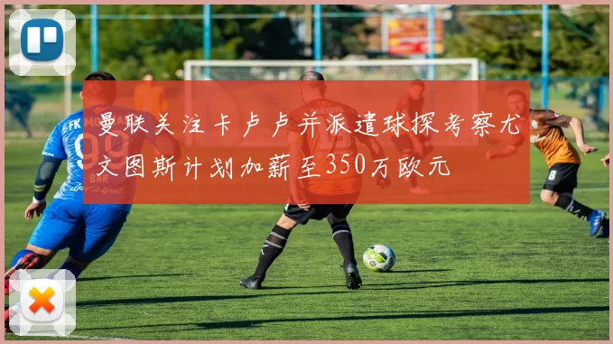 曼联关注卡卢卢并派遣球探考察尤文图斯计划加薪至350万欧元
