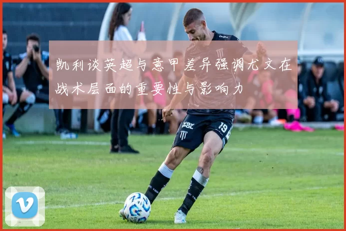 凯利谈英超与意甲差异强调尤文在战术层面的重要性与影响力