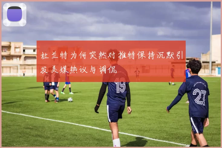 杜兰特为何突然对推特保持沉默引发美媒热议与调侃