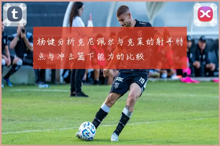 杨健分析克尼佩尔与克莱的射手特点与冲击篮下能力的比较