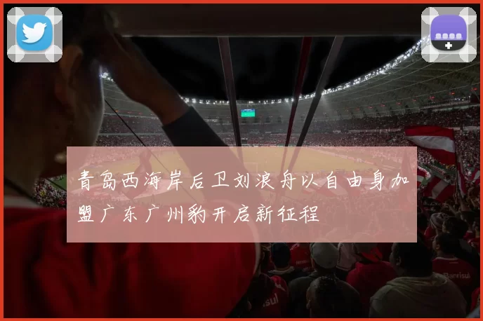 青岛西海岸后卫刘浪舟以自由身加盟广东广州豹开启新征程