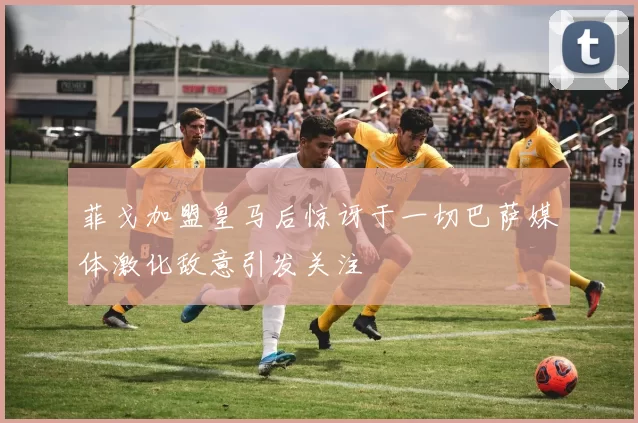 菲戈加盟皇马后惊讶于一切巴萨媒体激化敌意引发关注