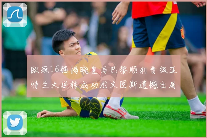 欧冠16强揭晓皇马巴黎顺利晋级亚特兰大逆转成功尤文图斯遗憾出局
