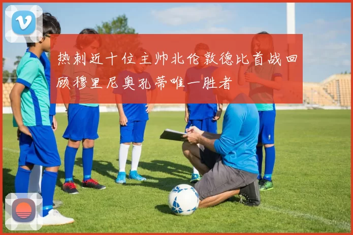 热刺近十位主帅北伦敦德比首战回顾穆里尼奥孔蒂唯一胜者