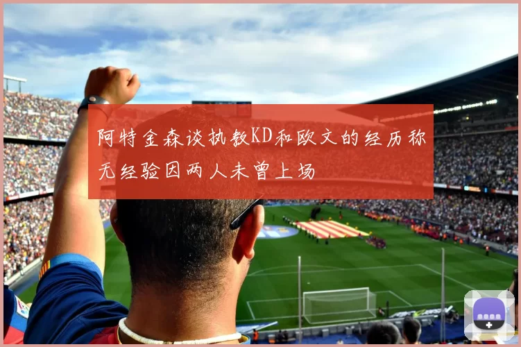 阿特金森谈执教KD和欧文的经历称无经验因两人未曾上场