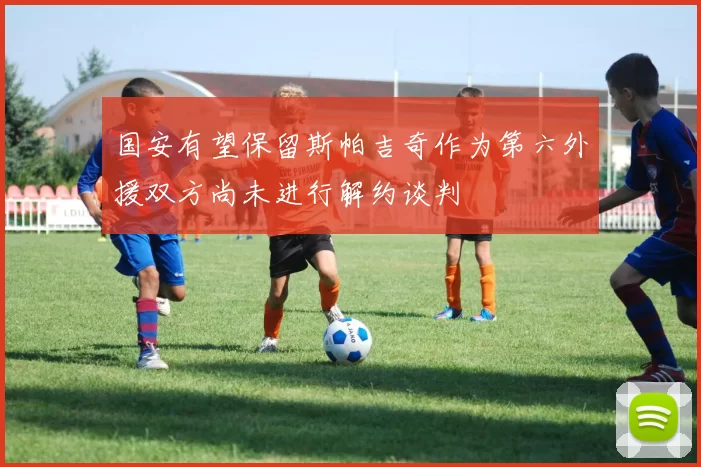 国安有望保留斯帕吉奇作为第六外援双方尚未进行解约谈判