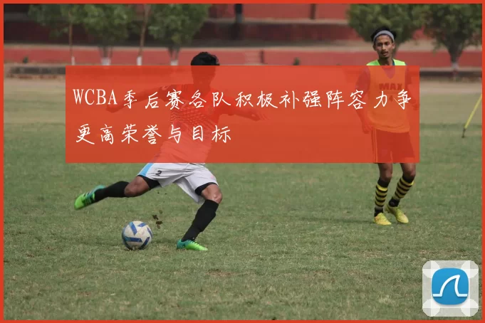 WCBA季后赛各队积极补强阵容力争更高荣誉与目标