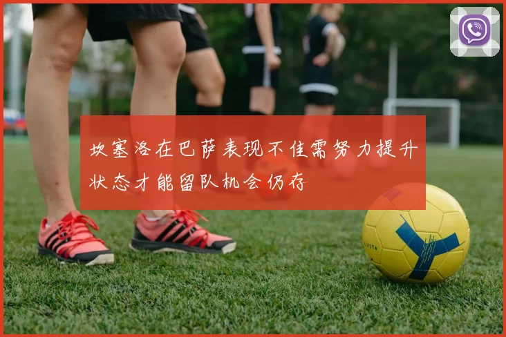 坎塞洛在巴萨表现不佳需努力提升状态才能留队机会仍存