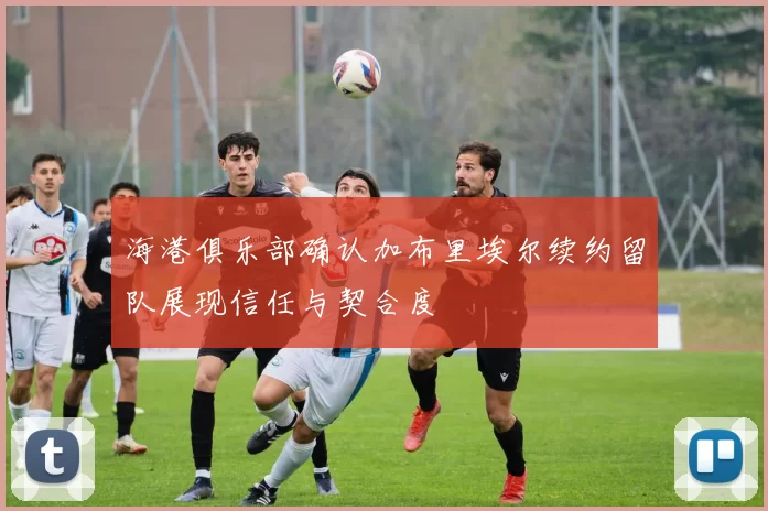 海港俱乐部确认加布里埃尔续约留队展现信任与契合度