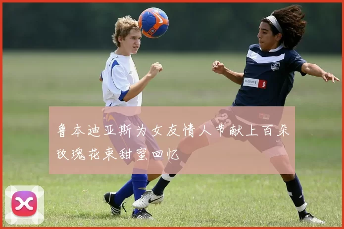 鲁本迪亚斯为女友情人节献上百朵玫瑰花束甜蜜回忆
