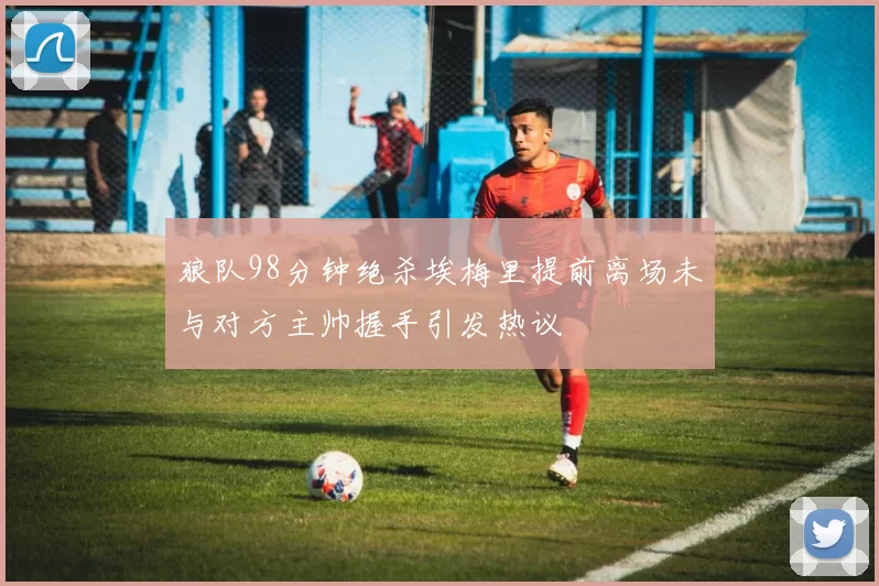 狼队98分钟绝杀埃梅里提前离场未与对方主帅握手引发热议