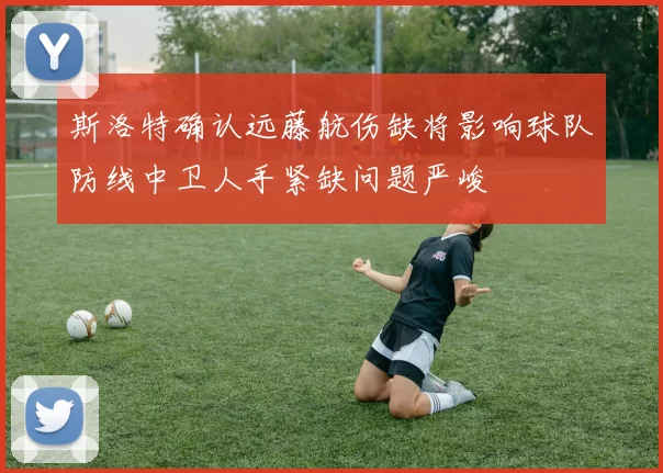斯洛特确认远藤航伤缺将影响球队防线中卫人手紧缺问题严峻