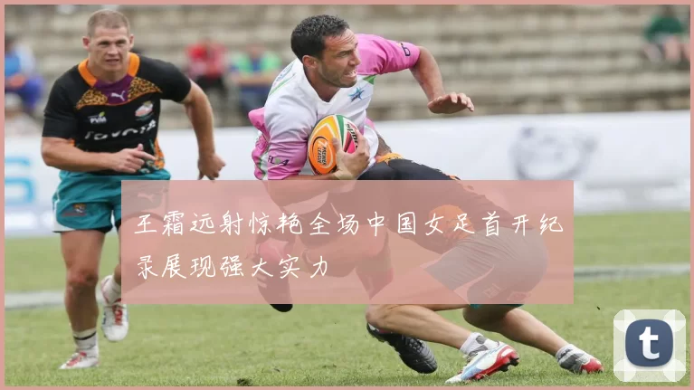 王霜远射惊艳全场中国女足首开纪录展现强大实力