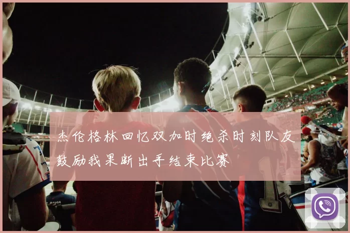 杰伦格林回忆双加时绝杀时刻队友鼓励我果断出手结束比赛