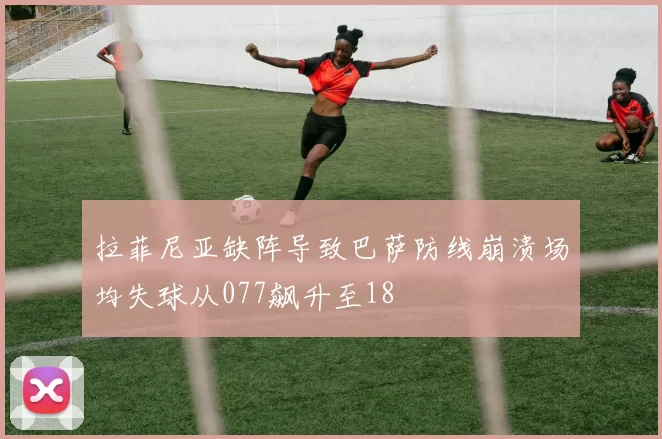 拉菲尼亚缺阵导致巴萨防线崩溃场均失球从077飙升至18