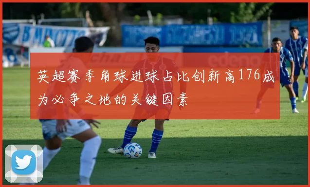 英超赛季角球进球占比创新高176成为必争之地的关键因素