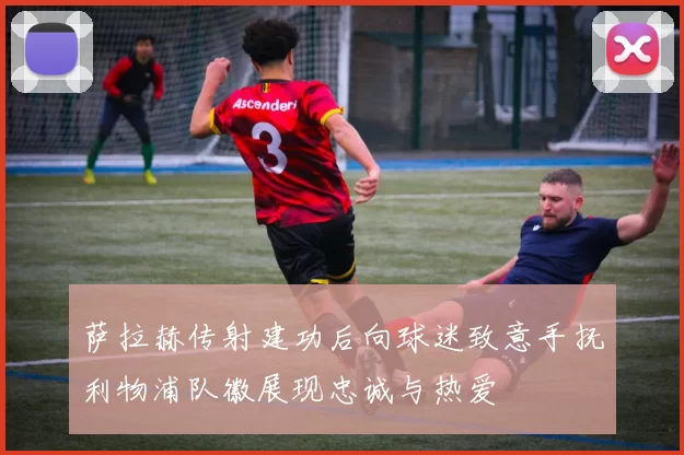 萨拉赫传射建功后向球迷致意手抚利物浦队徽展现忠诚与热爱