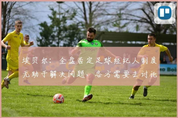 埃贝尔：全盘否定足球经纪人制度无助于解决问题，各方需要去讨论