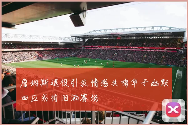 詹姆斯退役引发情感共鸣华子幽默回应或将泪洒赛场