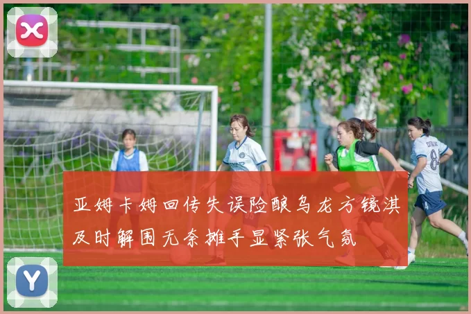亚姆卡姆回传失误险酿乌龙方镜淇及时解围无奈摊手显紧张气氛