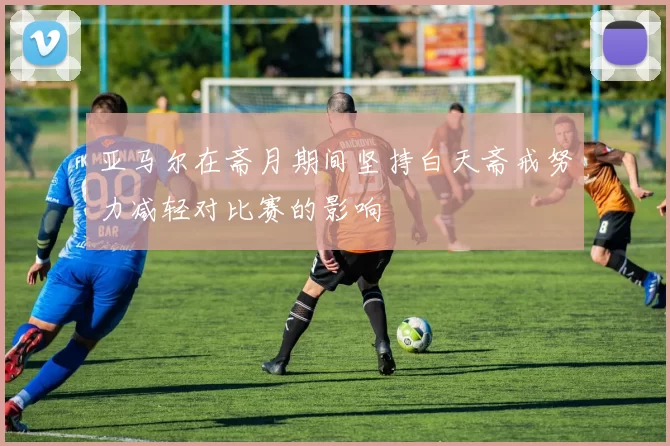 亚马尔在斋月期间坚持白天斋戒努力减轻对比赛的影响