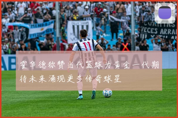 霍华德称赞当代篮球为黄金一代期待未来涌现更多传奇球星